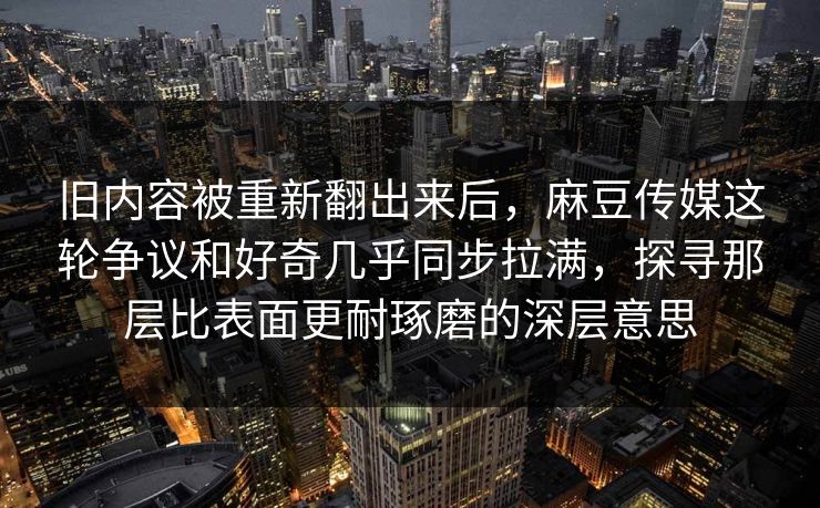 旧内容被重新翻出来后，麻豆传媒这轮争议和好奇几乎同步拉满，探寻那层比表面更耐琢磨的深层意思