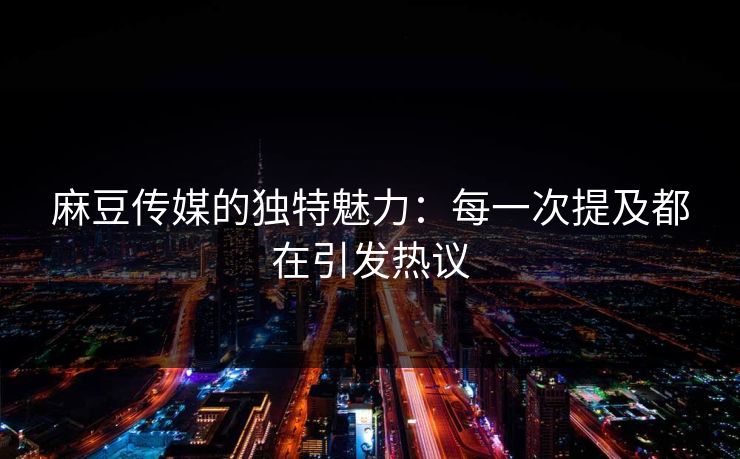麻豆传媒的独特魅力：每一次提及都在引发热议