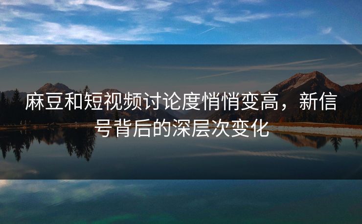 麻豆和短视频讨论度悄悄变高，新信号背后的深层次变化