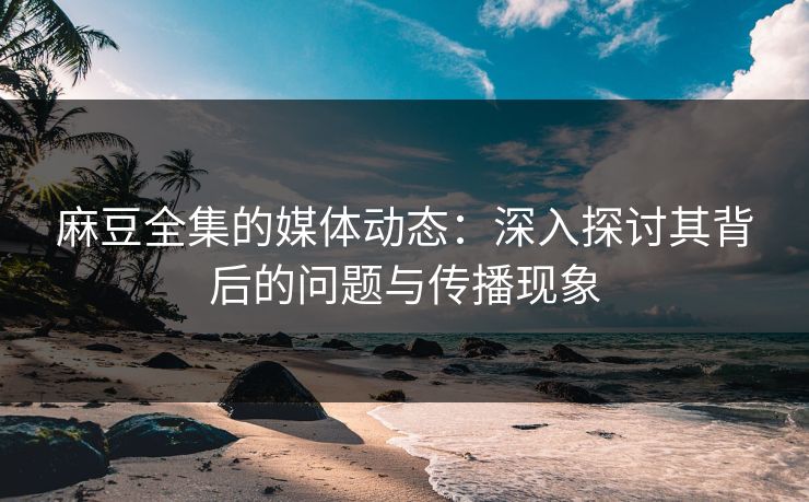 麻豆全集的媒体动态：深入探讨其背后的问题与传播现象
