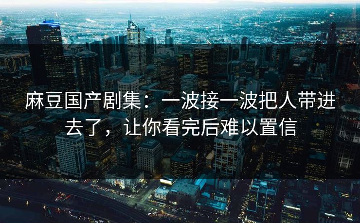麻豆国产剧集：一波接一波把人带进去了，让你看完后难以置信