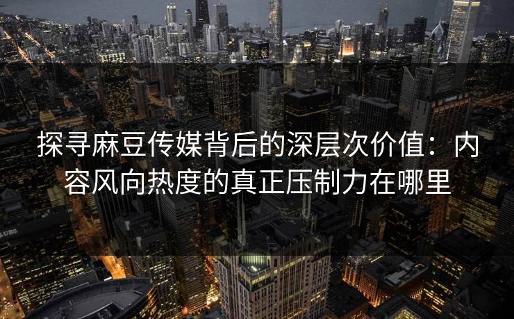 探寻麻豆传媒背后的深层次价值：内容风向热度的真正压制力在哪里