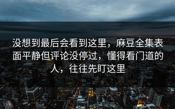 没想到最后会看到这里，麻豆全集表面平静但评论没停过，懂得看门道的人，往往先盯这里