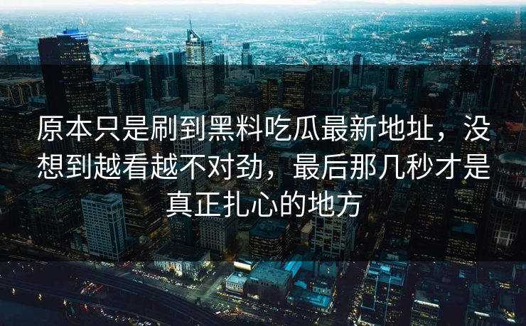 原本只是刷到黑料吃瓜最新地址，没想到越看越不对劲，最后那几秒才是真正扎心的地方