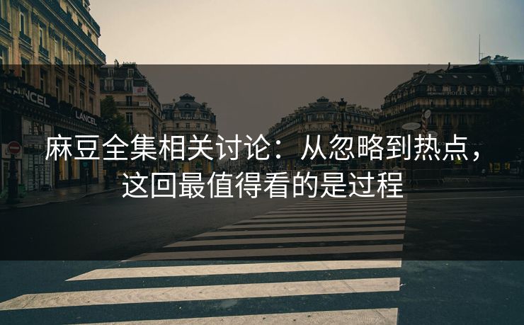 麻豆全集相关讨论：从忽略到热点，这回最值得看的是过程
