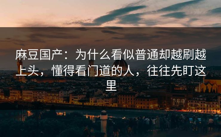 麻豆国产：为什么看似普通却越刷越上头，懂得看门道的人，往往先盯这里