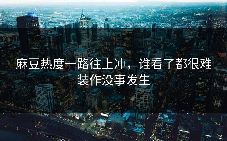 麻豆热度一路往上冲，谁看了都很难装作没事发生