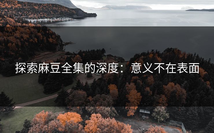 探索麻豆全集的深度：意义不在表面