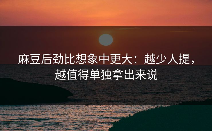 麻豆后劲比想象中更大：越少人提，越值得单独拿出来说