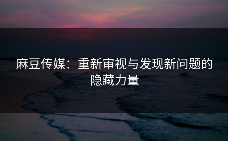 麻豆传媒：重新审视与发现新问题的隐藏力量