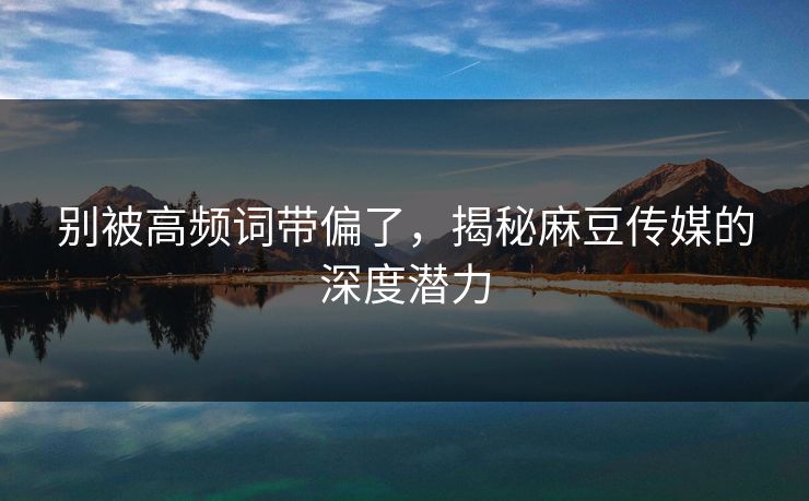 别被高频词带偏了，揭秘麻豆传媒的深度潜力