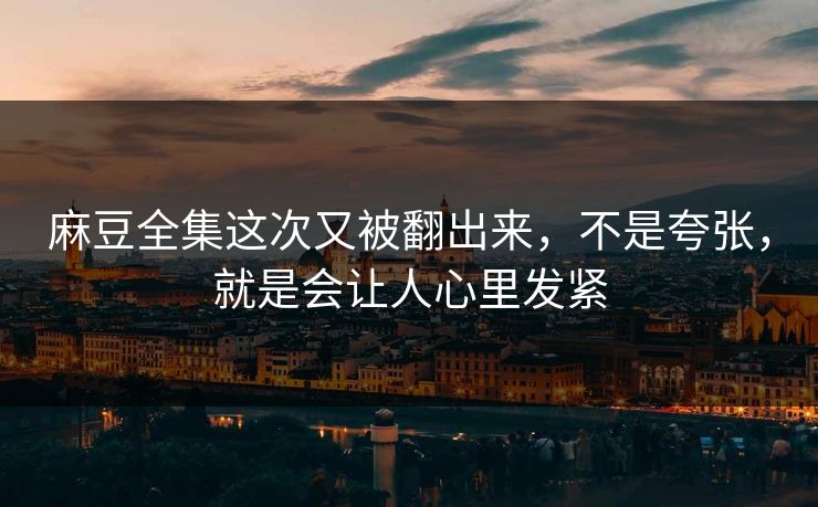 麻豆全集这次又被翻出来，不是夸张，就是会让人心里发紧