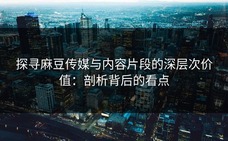 探寻麻豆传媒与内容片段的深层次价值：剖析背后的看点