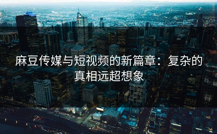 麻豆传媒与短视频的新篇章：复杂的真相远超想象