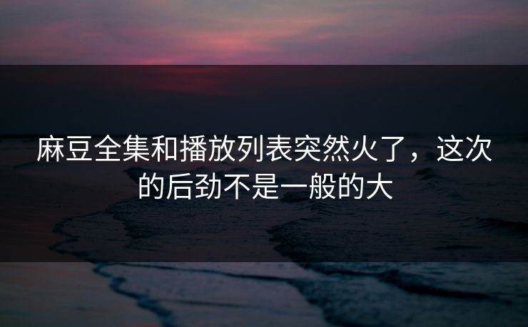 麻豆全集和播放列表突然火了，这次的后劲不是一般的大