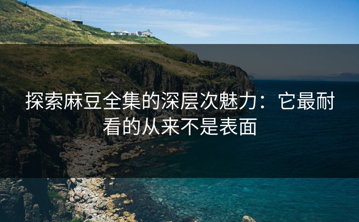 探索麻豆全集的深层次魅力:它最耐看的从来不是表面