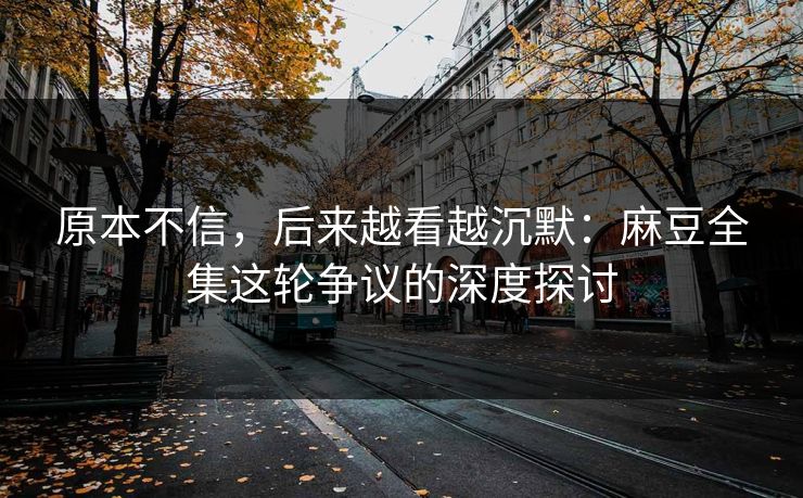 原本不信，后来越看越沉默：麻豆全集这轮争议的深度探讨