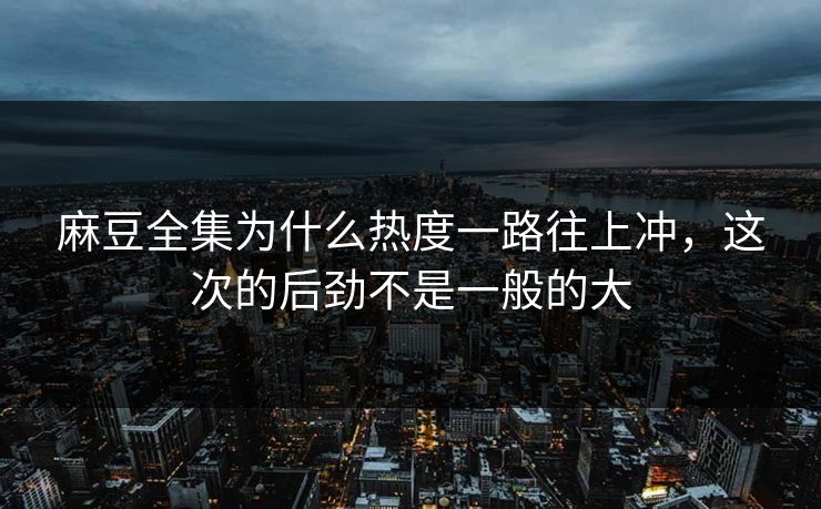 麻豆全集为什么热度一路往上冲，这次的后劲不是一般的大