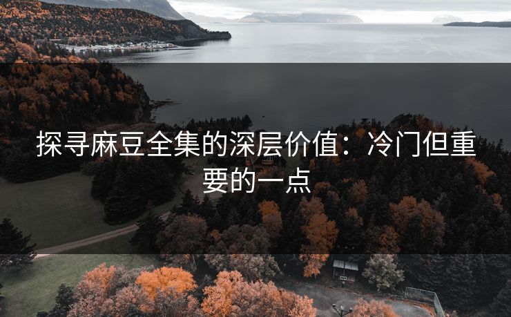 探寻麻豆全集的深层价值：冷门但重要的一点