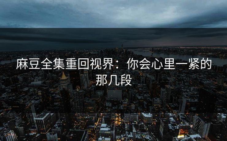 麻豆全集重回视界：你会心里一紧的那几段