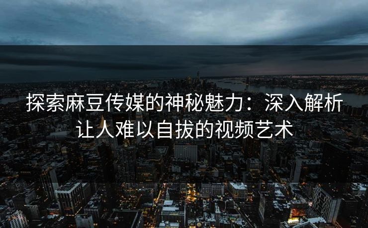 探索麻豆传媒的神秘魅力：深入解析让人难以自拔的视频艺术