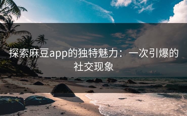 探索麻豆app的独特魅力：一次引爆的社交现象