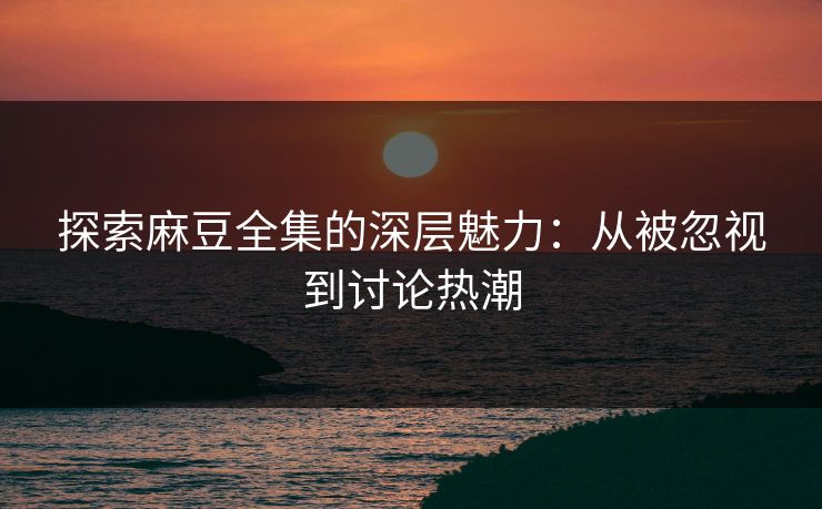 探索麻豆全集的深层魅力：从被忽视到讨论热潮