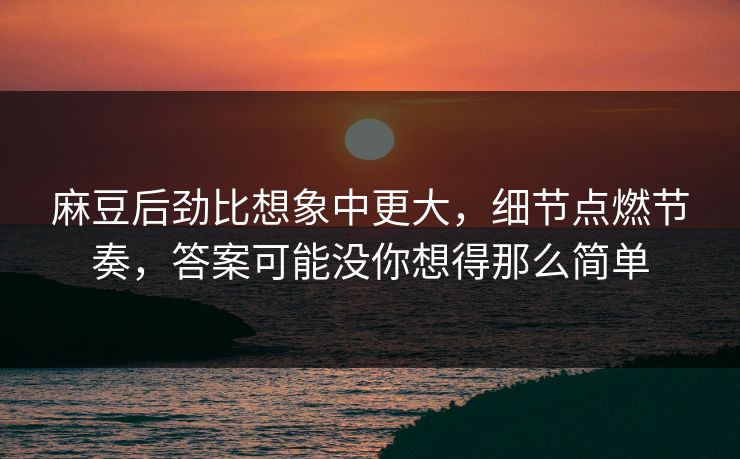 麻豆后劲比想象中更大，细节点燃节奏，答案可能没你想得那么简单