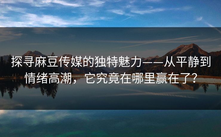 探寻麻豆传媒的独特魅力——从平静到情绪高潮，它究竟在哪里赢在了？