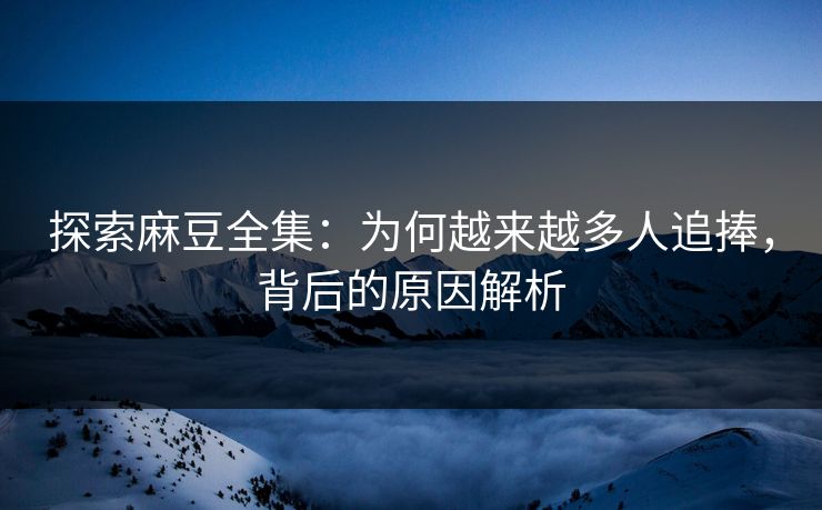 探索麻豆全集：为何越来越多人追捧，背后的原因解析