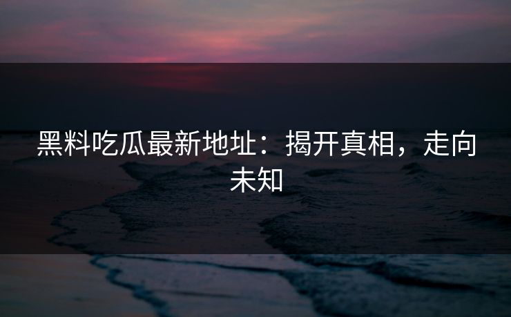 黑料吃瓜最新地址：揭开真相，走向未知