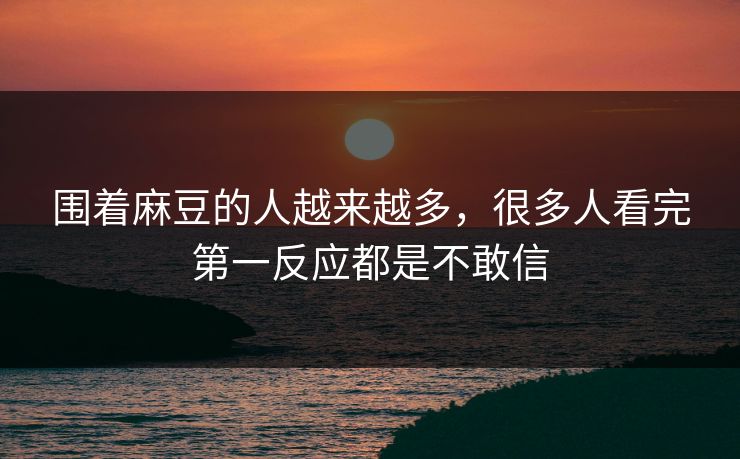 围着麻豆的人越来越多，很多人看完第一反应都是不敢信