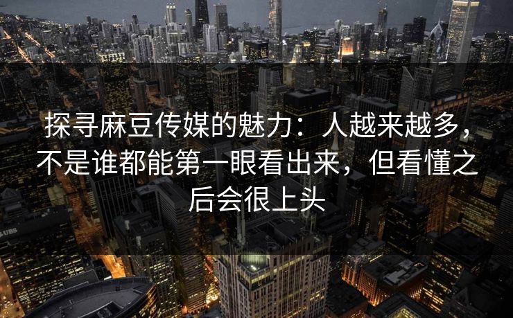 探寻麻豆传媒的魅力：人越来越多，不是谁都能第一眼看出来，但看懂之后会很上头