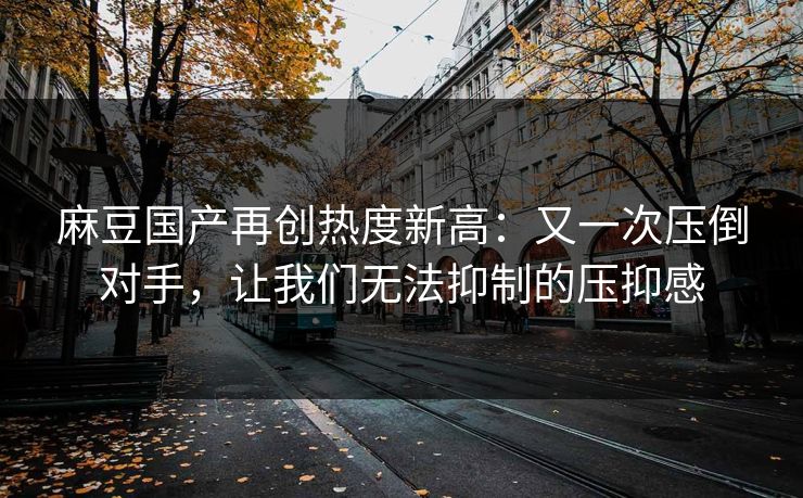 麻豆国产再创热度新高：又一次压倒对手，让我们无法抑制的压抑感