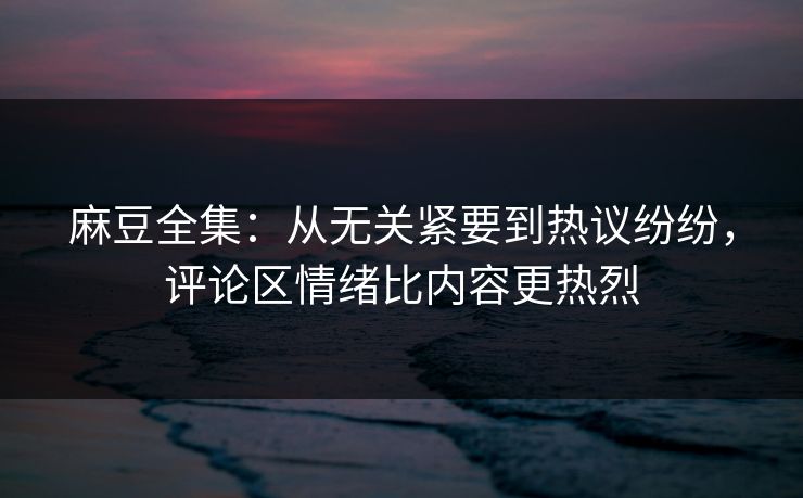 麻豆全集：从无关紧要到热议纷纷，评论区情绪比内容更热烈