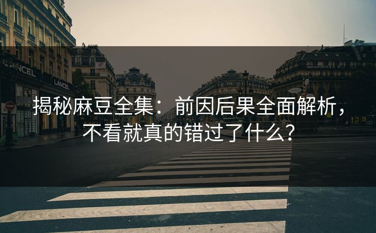 揭秘麻豆全集：前因后果全面解析，不看就真的错过了什么？