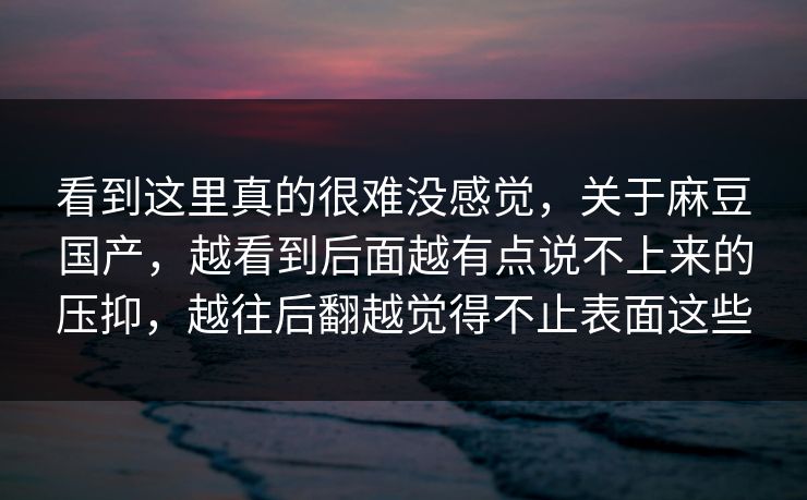 看到这里真的很难没感觉，关于麻豆国产，越看到后面越有点说不上来的压抑，越往后翻越觉得不止表面这些