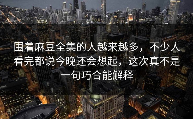 围着麻豆全集的人越来越多，不少人看完都说今晚还会想起，这次真不是一句巧合能解释