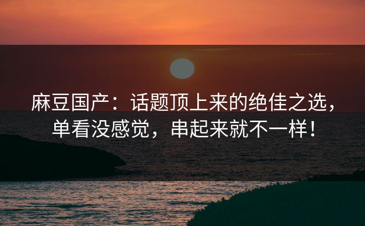 麻豆国产：话题顶上来的绝佳之选，单看没感觉，串起来就不一样！