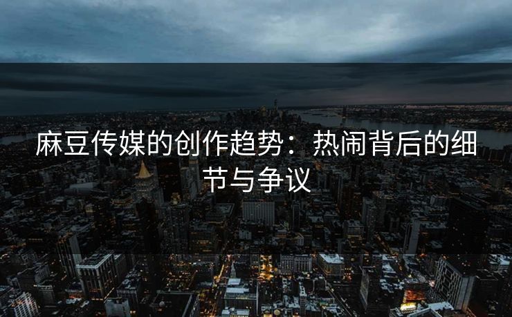 麻豆传媒的创作趋势：热闹背后的细节与争议