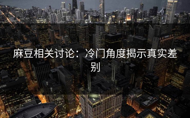 麻豆相关讨论：冷门角度揭示真实差别