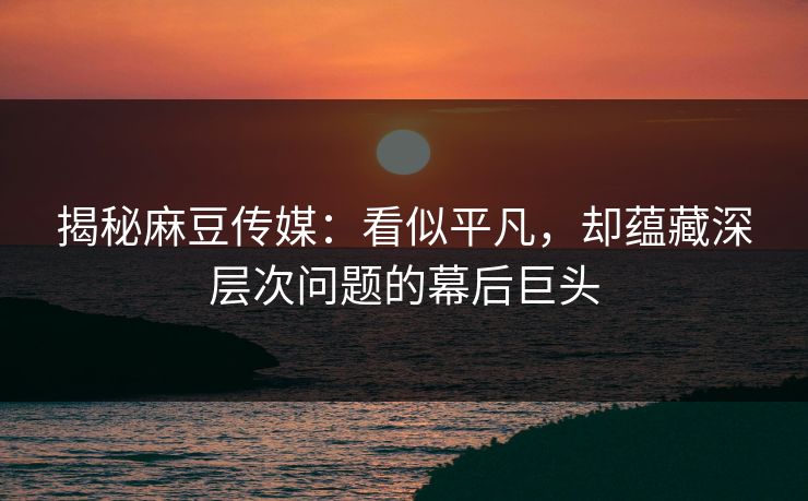 揭秘麻豆传媒：看似平凡，却蕴藏深层次问题的幕后巨头