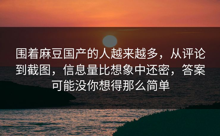 围着麻豆国产的人越来越多，从评论到截图，信息量比想象中还密，答案可能没你想得那么简单