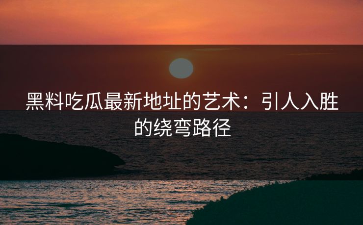 黑料吃瓜最新地址的艺术：引人入胜的绕弯路径