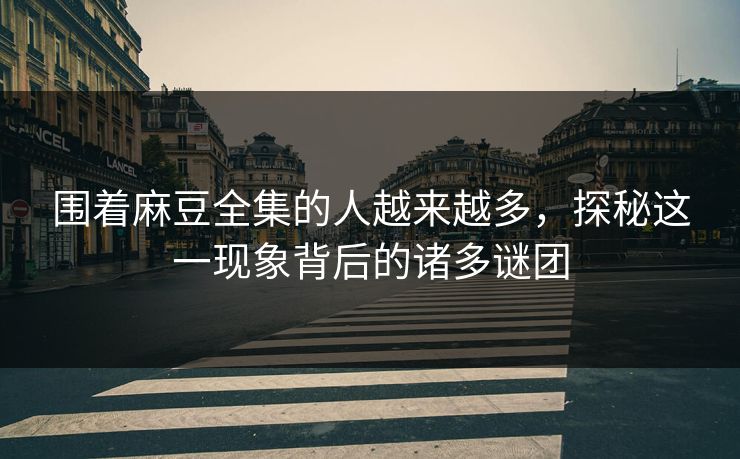 围着麻豆全集的人越来越多，探秘这一现象背后的诸多谜团