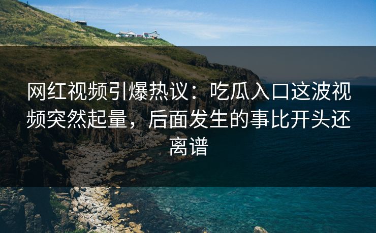 网红视频引爆热议：吃瓜入口这波视频突然起量，后面发生的事比开头还离谱
