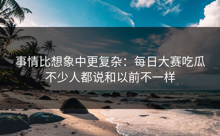事情比想象中更复杂：每日大赛吃瓜不少人都说和以前不一样