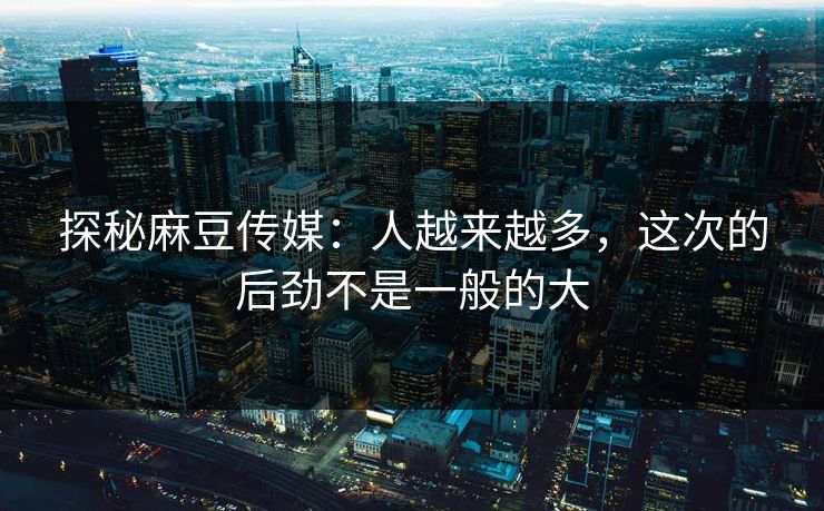 探秘麻豆传媒：人越来越多，这次的后劲不是一般的大