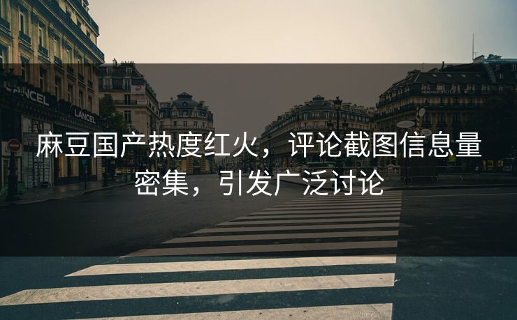麻豆国产热度红火，评论截图信息量密集，引发广泛讨论