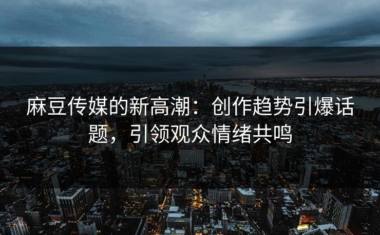 麻豆传媒的新高潮：创作趋势引爆话题，引领观众情绪共鸣